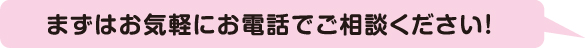 まずはお気軽にお電話でご相談ください！