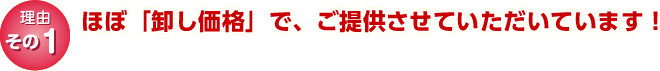 理由その１｜ほぼ「卸し価格」で、ご提供させていただいています！