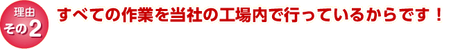 理由その2｜すべての作業を当社の工場内で行っているからです！
