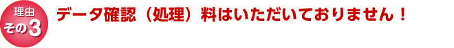 理由その3｜　データ確認(処理)料はいただいておりません！。
