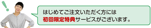 はじめてご注文いただく方には初回限定特典サービスがございます。