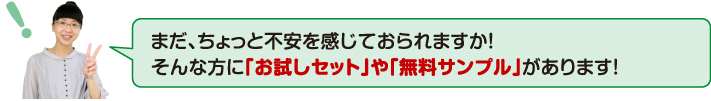 まだ、ちょっと不安を感じておられますか!そんな方に「お試しセット」や「無料サンプル」があります