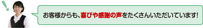 お客様からも、喜びや感謝の声をたくさんいただいています!
