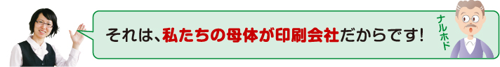 私たちの母体が印刷会社だからです!