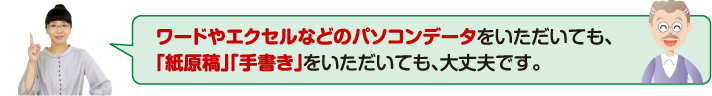 ワードやエクセルなどのパソコンデータをいただいても、「紙原稿」「手書き」をいただいても、大丈夫です。