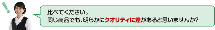 比べてください。同じ商品でも明らかにクオリティに差があると思いませんか?
