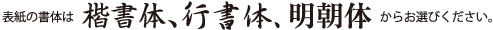 表紙の書体は、楷書体、行書体、明朝体からお選びください