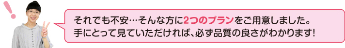それでも不安・・・そんな方に2つのプランを用意しました。手に取って見て頂ければ、必ず品質の良さがわかります!