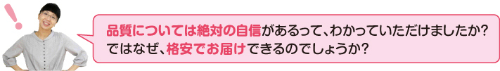 品質については絶対の自信があるって、わかっていただけましたか?ではなぜ、格安でお届けできるのでしょうか?
