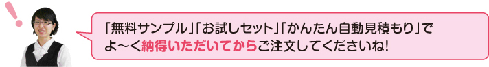 「無料サンプル」「お試しセット」「かんたん自動見積もり」でよ〜く納得いただいてからご注文してくださいね!