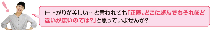 仕上がりが美しいと言われても「正直、どこに頼んでもそれほど違いがないのでは?」と思っていませんか?
