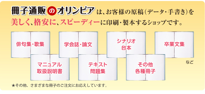 冊子通販のオリンピアは、お客様の原稿(データ・手書き)を美しく、格安に、スピーディーに印刷・製本するショップです。