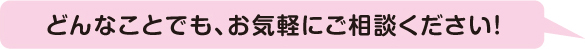 どんなことでも、お気軽にご相談ください！