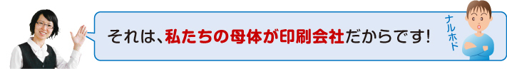私たちの母体が印刷会社だからです!
