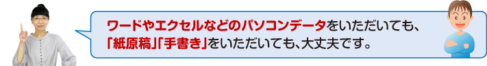 ワードやエクセルなどのパソコンデータをいただいても、「紙原稿」「手書き」をいただいても、大丈夫です。