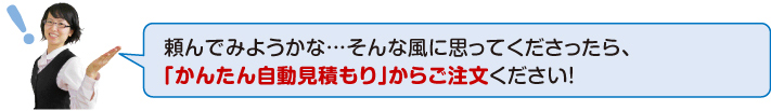 頼んでみようか・・・・・そんな風に思ってくださったら、「かんたん自動見積もり」からご注文ください!