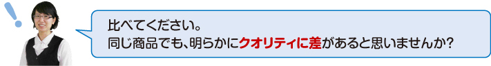 比べてください。同じ商品でも明らかにクオリティに差があると思いませんか?