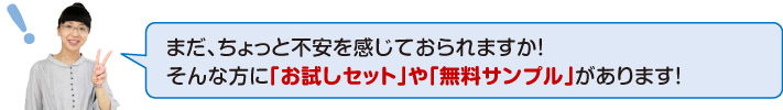 まだ、ちょっと不安に感じておられますか!そんな方に「お試しセット」や「無料サンプル」があります!