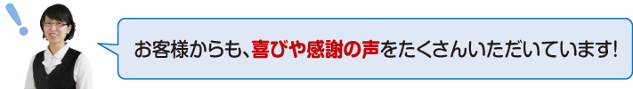 お客様からも、喜びや感謝の声をたくさんいただいています!