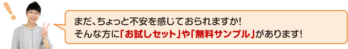 まだ、ちょっと不安を感じておられますか!そんな方に「お試しセット」や「無料サンプル」があります