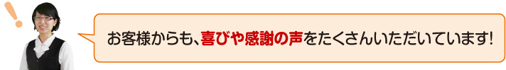 お客様からも、喜びや感謝の声をたくさんいただいています!