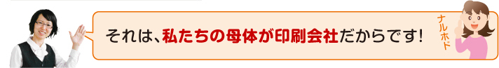 私たちの母体が印刷会社だからです!