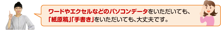 ワードやエクセルなどのパソコンデータをいただいても、「紙原稿」「手書き」をいただいても、大丈夫です。