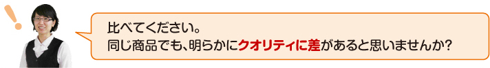 比べてください。同じ商品でも明らかにクオリティに差があると思いませんか?