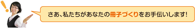 さあ、私たちがあなたの冊子づくりをお手伝いします！