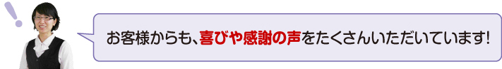 お客様からも、喜びや感謝の声をたくさんいただいています!