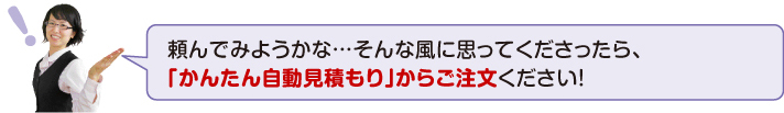 頼んでみようかな・・・そんな風に思ってくださったら、「かんたん自動見積もり」からご注文ください!