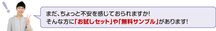 まだ、ちょっと不安を感じておられますか!そんな方に「お試しセット」や「無料サンプル」があります