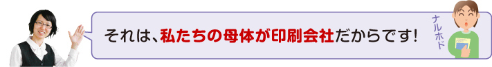 私たちの母体が印刷会社だからです!