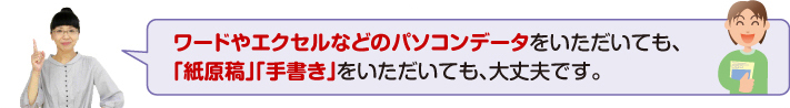 ワードやエクセルなどのパソコンデータをいただいても、「紙原稿」「手書き」をいただいても、大丈夫です。