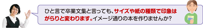 卒業文集と言っても、サイズや紙の種類で印象はがらりと変わります。イメージ通りの本を作りませんか?