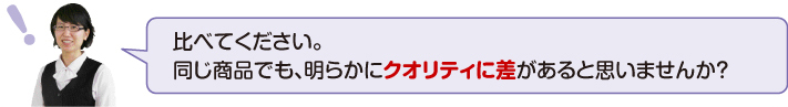 比べてください。同じ商品でも明らかにクオリティに差があると思いませんか?