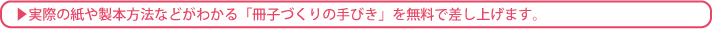 実際の紙や製本方法などがわかる「冊子づくりの手びき」を無料で差し上げます。