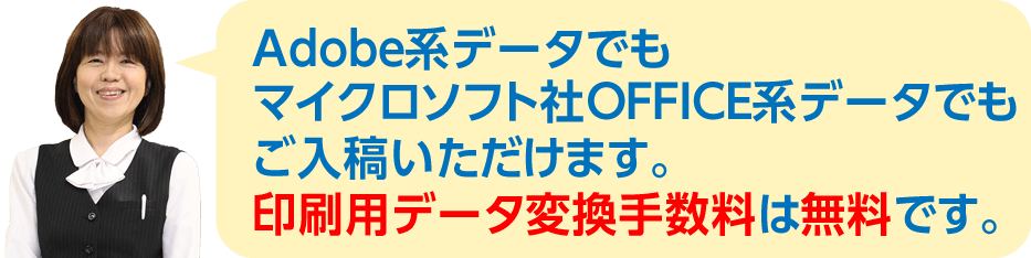 Adobe系データでもマイクロソフト社OFFICE系データでも、ご入稿いただけます。印刷用データ変換手数料は無料です。