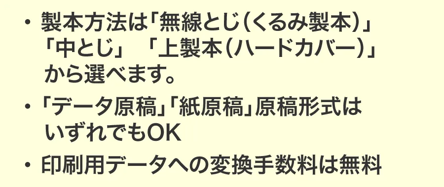 ・ 製本方法は「無線とじ（くるみ製本）」「中とじ」「上製本（ハードカバー）」から選べます。・「データ原稿」「紙原稿」原稿形式はいずれでもOK・ 印刷用データへの変換手数料は無料