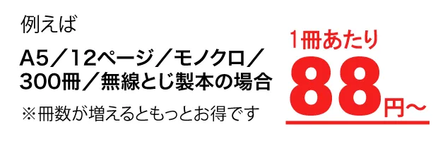 例えばA5／12ページ／モノクロ／300冊／無線とじ製本の場合1冊あたり88円～※冊数が増えるともっとお得です