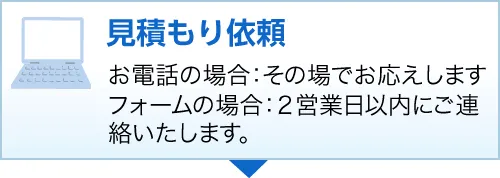 見積り依頼お電話の場合：その場でお応えしますフォームの場合：２営業日以内にご連絡いたします。