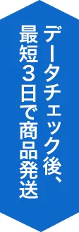 データチェック後、最短３日で商品発送