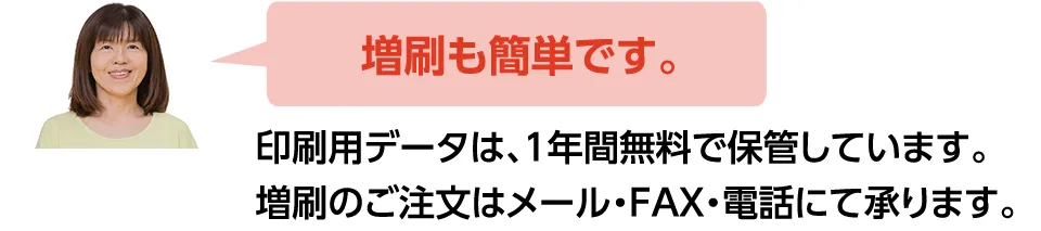 増刷も簡単です。印刷用データは、１年間無料で保管しております。増刷のご注文はメール・FAX・電話にて承ります。