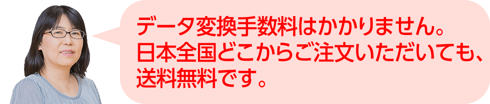 データ変換手数料はかかりません。日本全国どこからご注文いただいても、送料無料です。