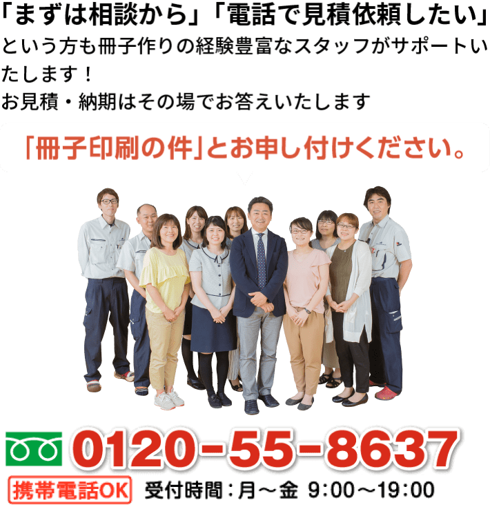 「まずは相談から」「電話で見積依頼したい」という方もお気軽にお電話ください。冊子印刷の専任スタッフが対応いたします。0120-55-8637受付時間：月から金 10：00から19：00「冊子印刷の件」とお申し付けください。