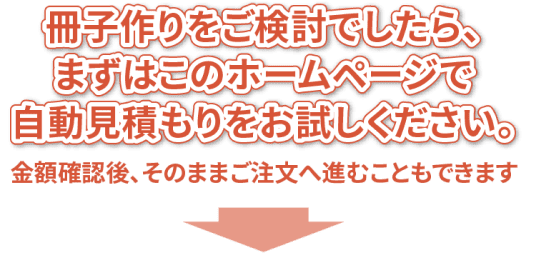 冊子作りをご検討でしたら、まずはこのホームページで自動見積もりをお試しください。金額確認後、そのままご注文へ進むことができます。
