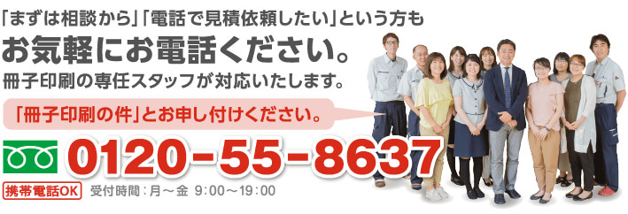 「まずは相談から」「電話で見積依頼したい」という方もお気軽にお電話ください。冊子印刷の専任スタッフが対応いたします。0120-55-8637受付時間：月から金 10：00から19：00「冊子印刷の件」とお申し付けください。