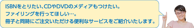 ISBNをとりたい、CDやDVDのメディアもつけたい。ファイリングを行ってほしい…。冊子と同時にご注文いただける便利なサービスをご紹介いたします。