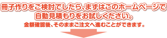 冊子作りをご検討でしたら、まずはこのホームページで自動見積もりをお試しください。金額確認後、そのままご注文へ進むことができます。